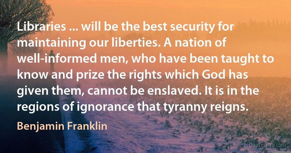 Libraries ... will be the best security for maintaining our liberties. A nation of well-informed men, who have been taught to know and prize the rights which God has given them, cannot be enslaved. It is in the regions of ignorance that tyranny reigns. (Benjamin Franklin)