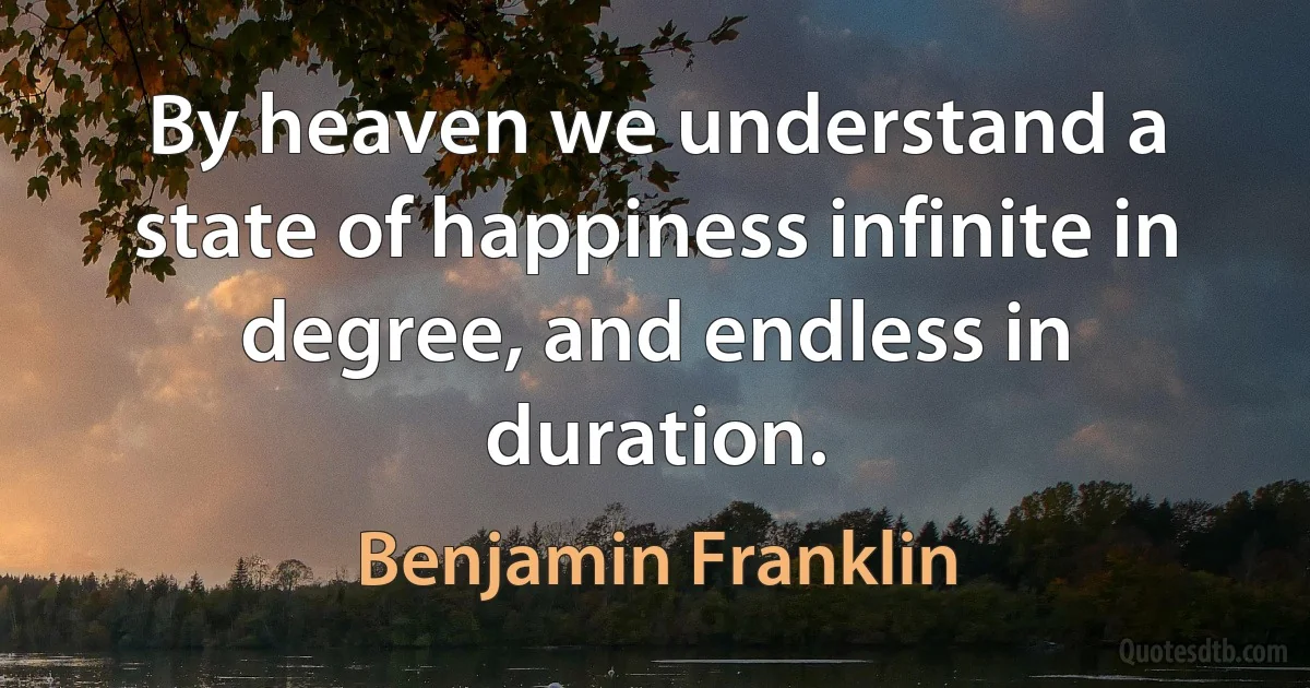 By heaven we understand a state of happiness infinite in degree, and endless in duration. (Benjamin Franklin)