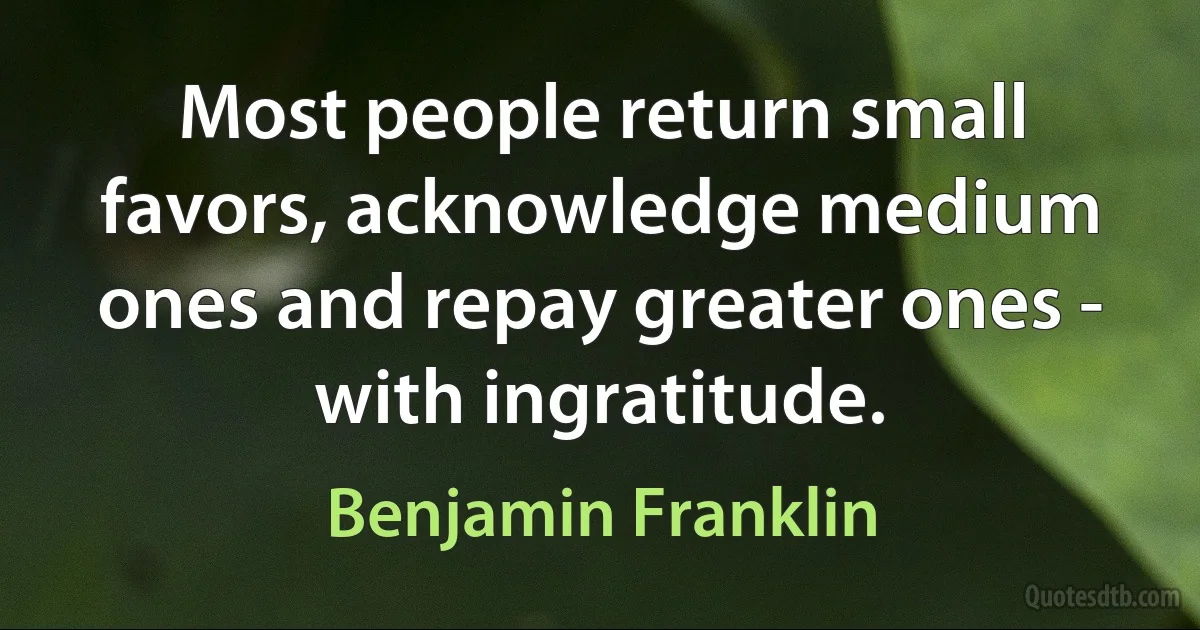 Most people return small favors, acknowledge medium ones and repay greater ones - with ingratitude. (Benjamin Franklin)