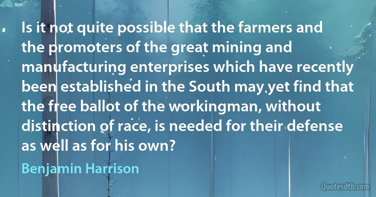 Is it not quite possible that the farmers and the promoters of the great mining and manufacturing enterprises which have recently been established in the South may yet find that the free ballot of the workingman, without distinction of race, is needed for their defense as well as for his own? (Benjamin Harrison)