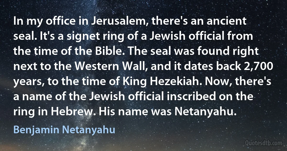 In my office in Jerusalem, there's an ancient seal. It's a signet ring of a Jewish official from the time of the Bible. The seal was found right next to the Western Wall, and it dates back 2,700 years, to the time of King Hezekiah. Now, there's a name of the Jewish official inscribed on the ring in Hebrew. His name was Netanyahu. (Benjamin Netanyahu)