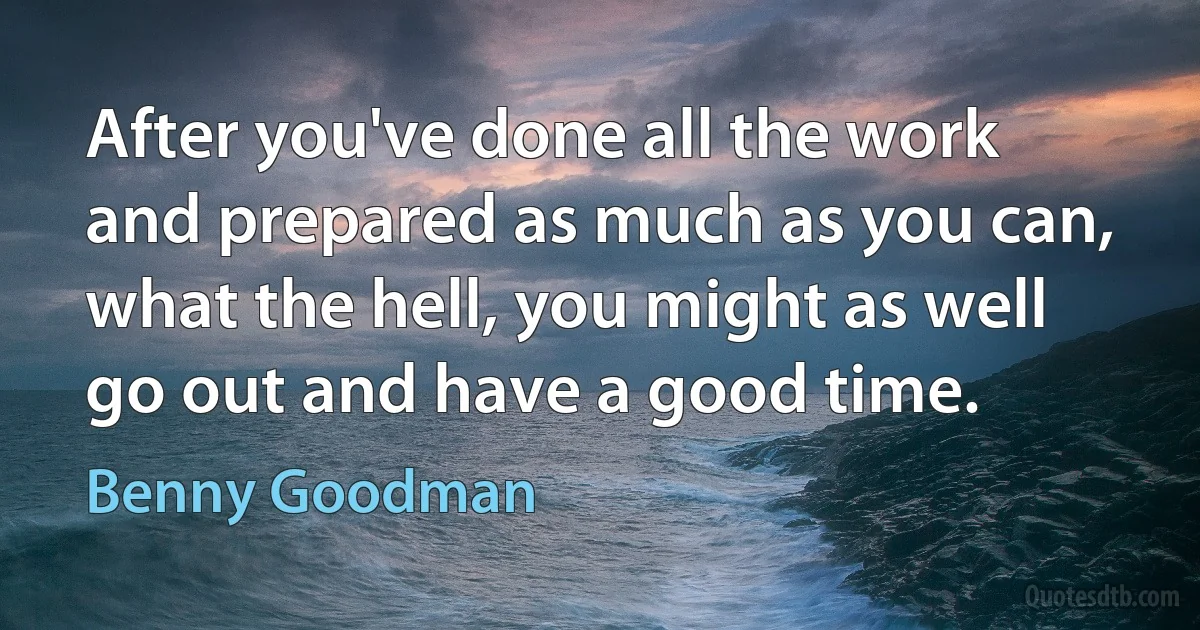 After you've done all the work and prepared as much as you can, what the hell, you might as well go out and have a good time. (Benny Goodman)