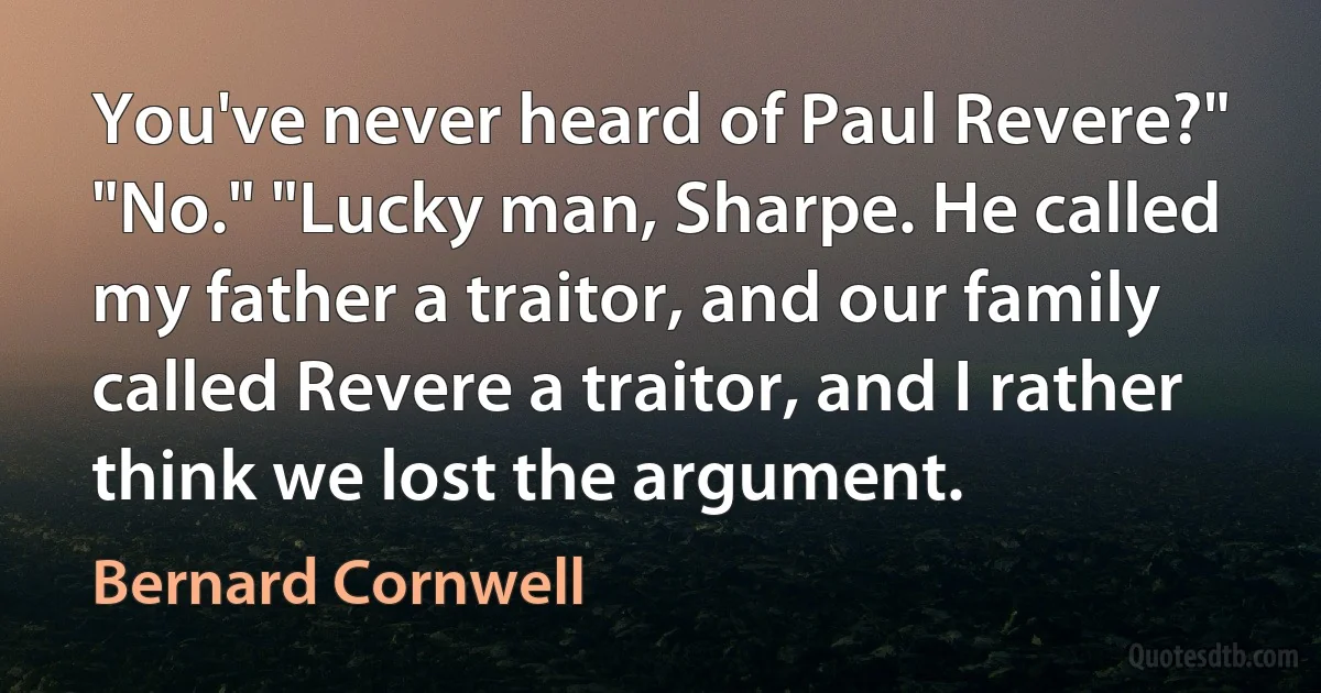 You've never heard of Paul Revere?" "No." "Lucky man, Sharpe. He called my father a traitor, and our family called Revere a traitor, and I rather think we lost the argument. (Bernard Cornwell)