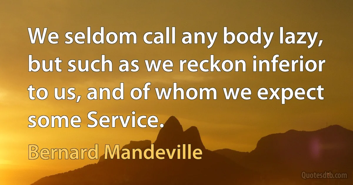 We seldom call any body lazy, but such as we reckon inferior to us, and of whom we expect some Service. (Bernard Mandeville)