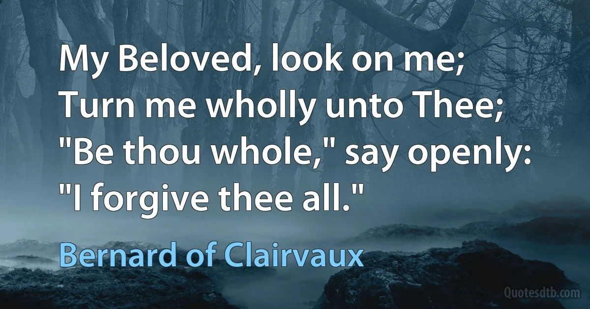 My Beloved, look on me;
Turn me wholly unto Thee;
"Be thou whole," say openly:
"I forgive thee all." (Bernard of Clairvaux)