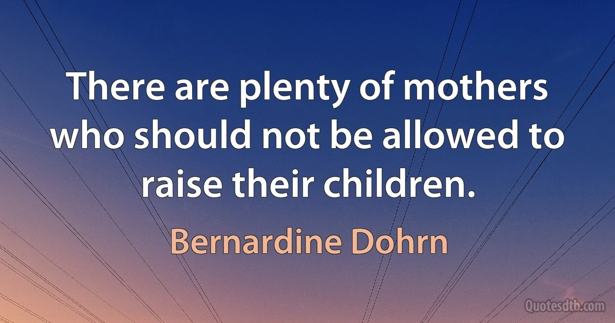 There are plenty of mothers who should not be allowed to raise their children. (Bernardine Dohrn)