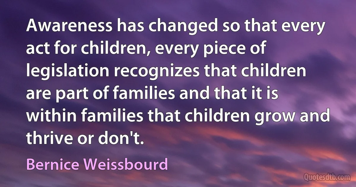 Awareness has changed so that every act for children, every piece of legislation recognizes that children are part of families and that it is within families that children grow and thrive or don't. (Bernice Weissbourd)