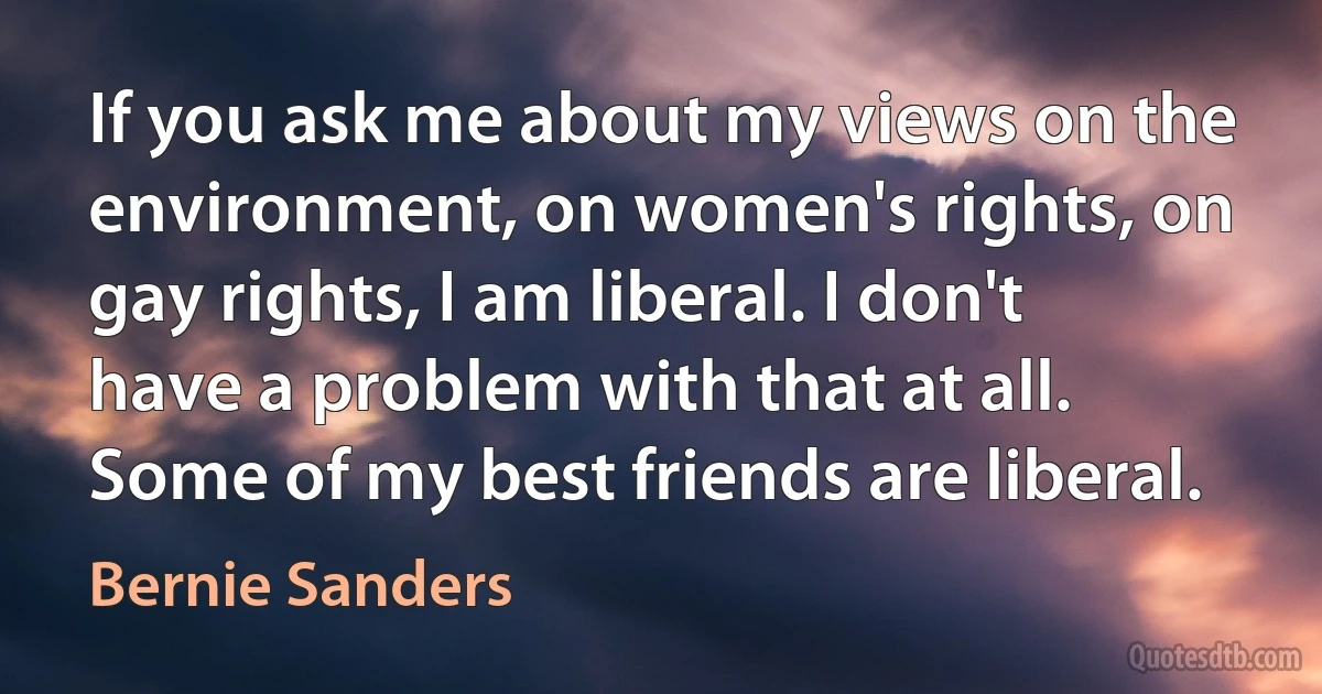 If you ask me about my views on the environment, on women's rights, on gay rights, I am liberal. I don't have a problem with that at all. Some of my best friends are liberal. (Bernie Sanders)