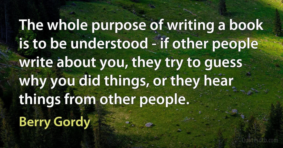 The whole purpose of writing a book is to be understood - if other people write about you, they try to guess why you did things, or they hear things from other people. (Berry Gordy)