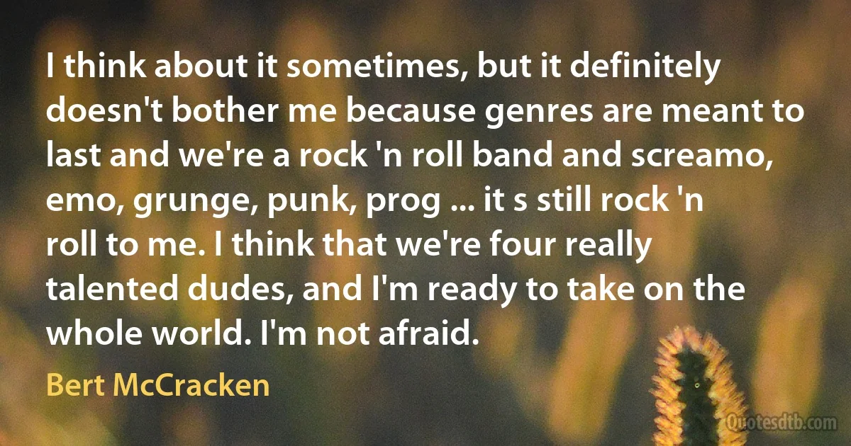 I think about it sometimes, but it definitely doesn't bother me because genres are meant to last and we're a rock 'n roll band and screamo, emo, grunge, punk, prog ... it s still rock 'n roll to me. I think that we're four really talented dudes, and I'm ready to take on the whole world. I'm not afraid. (Bert McCracken)