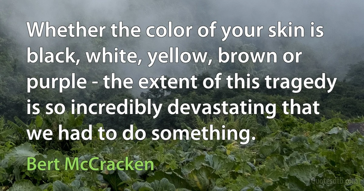 Whether the color of your skin is black, white, yellow, brown or purple - the extent of this tragedy is so incredibly devastating that we had to do something. (Bert McCracken)