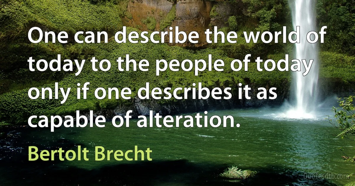 One can describe the world of today to the people of today only if one describes it as capable of alteration. (Bertolt Brecht)