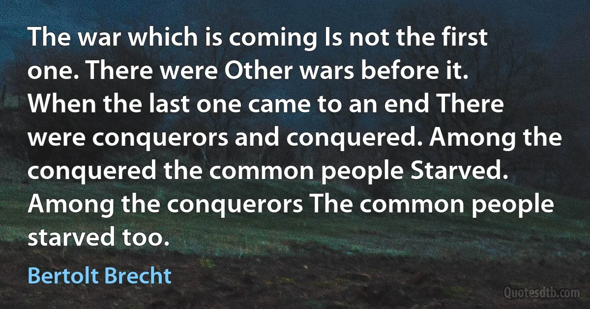 The war which is coming Is not the first one. There were Other wars before it. When the last one came to an end There were conquerors and conquered. Among the conquered the common people Starved. Among the conquerors The common people starved too. (Bertolt Brecht)