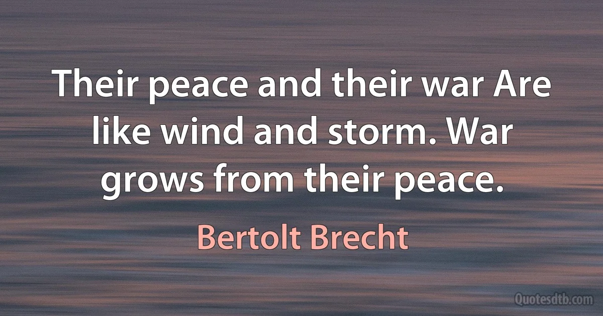 Their peace and their war Are like wind and storm. War grows from their peace. (Bertolt Brecht)