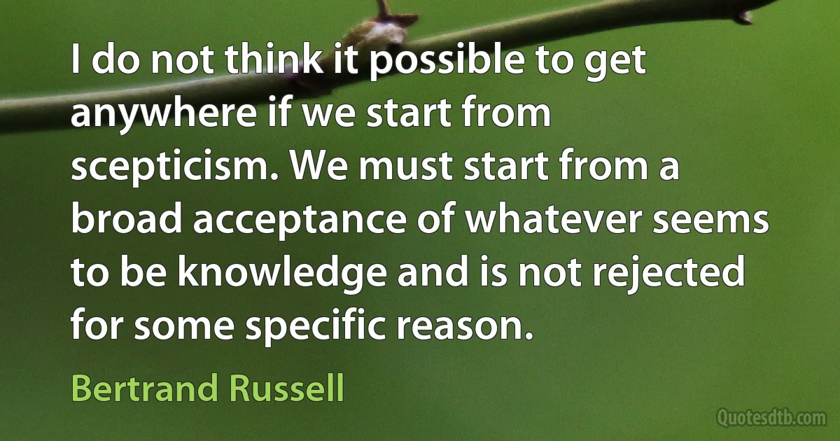 I do not think it possible to get anywhere if we start from scepticism. We must start from a broad acceptance of whatever seems to be knowledge and is not rejected for some specific reason. (Bertrand Russell)