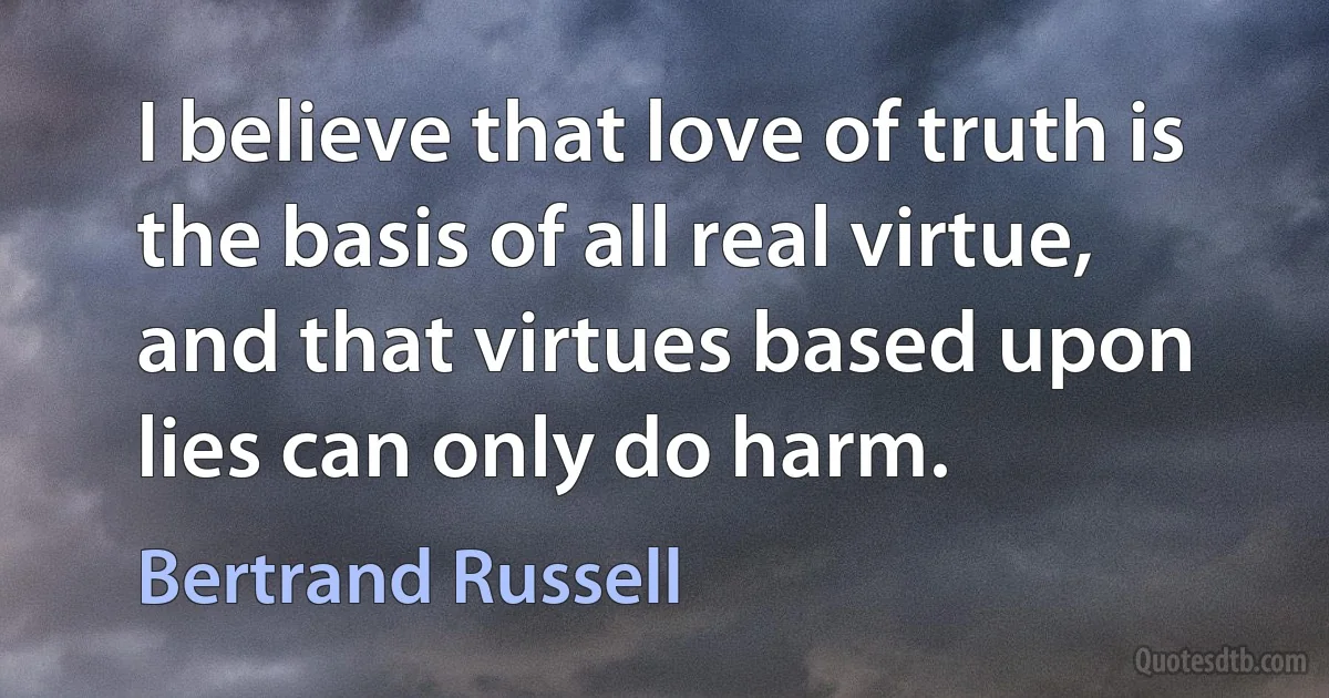 I believe that love of truth is the basis of all real virtue, and that virtues based upon lies can only do harm. (Bertrand Russell)