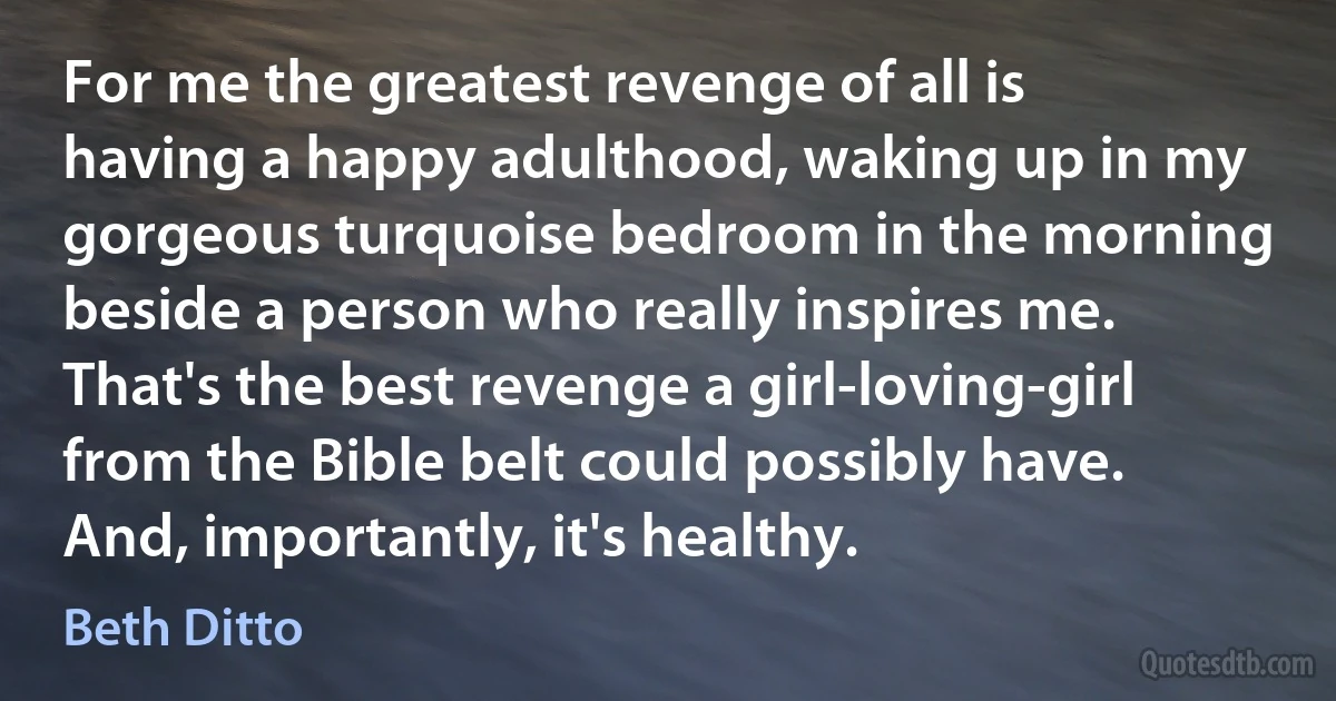 For me the greatest revenge of all is having a happy adulthood, waking up in my gorgeous turquoise bedroom in the morning beside a person who really inspires me. That's the best revenge a girl-loving-girl from the Bible belt could possibly have. And, importantly, it's healthy. (Beth Ditto)