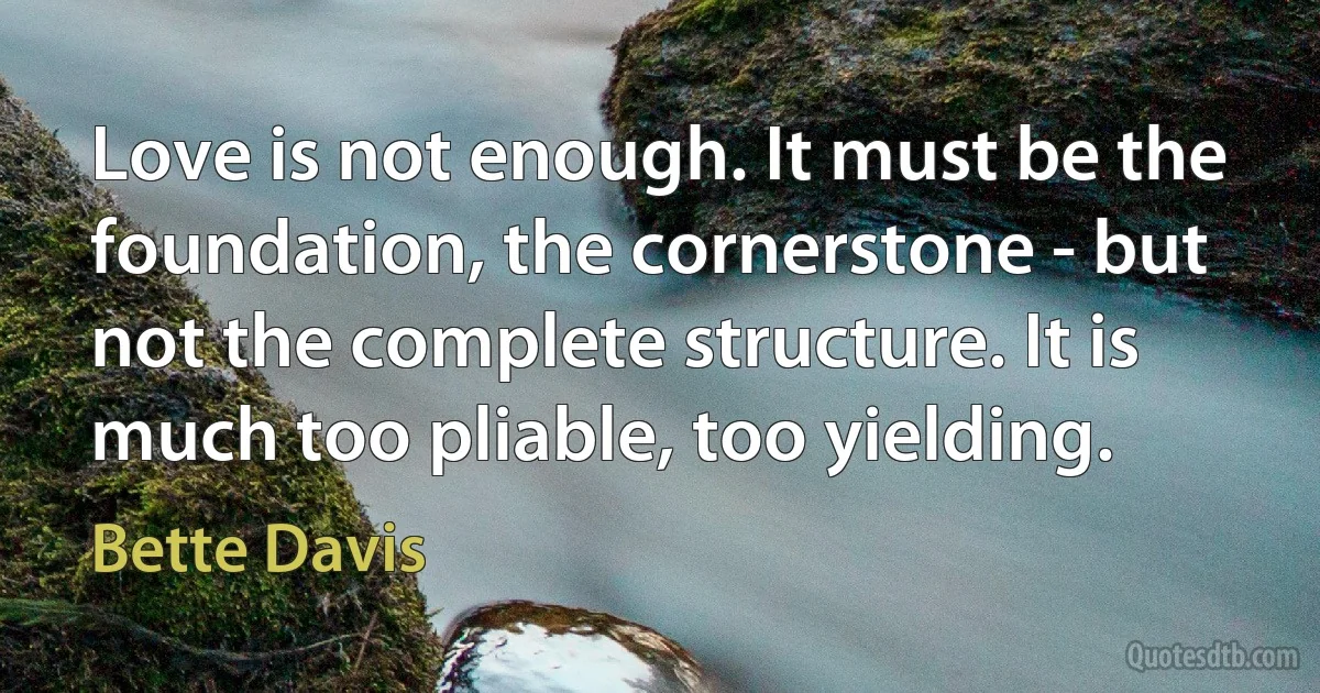 Love is not enough. It must be the foundation, the cornerstone - but not the complete structure. It is much too pliable, too yielding. (Bette Davis)