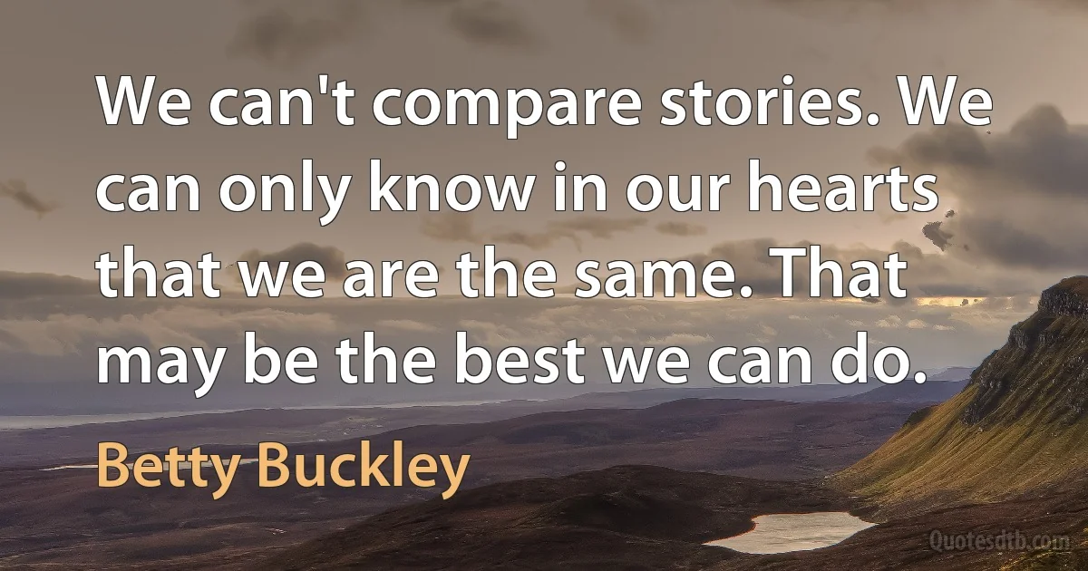 We can't compare stories. We can only know in our hearts that we are the same. That may be the best we can do. (Betty Buckley)