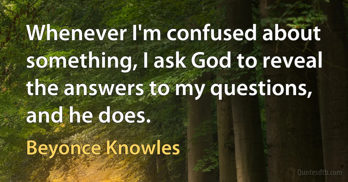 Whenever I'm confused about something, I ask God to reveal the answers to my questions, and he does. (Beyonce Knowles)