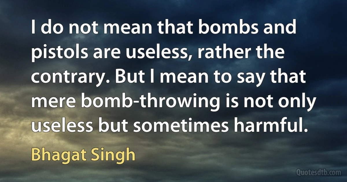 I do not mean that bombs and pistols are useless, rather the contrary. But I mean to say that mere bomb-throwing is not only useless but sometimes harmful. (Bhagat Singh)