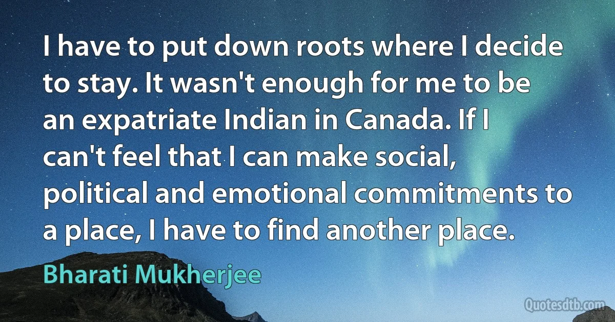 I have to put down roots where I decide to stay. It wasn't enough for me to be an expatriate Indian in Canada. If I can't feel that I can make social, political and emotional commitments to a place, I have to find another place. (Bharati Mukherjee)