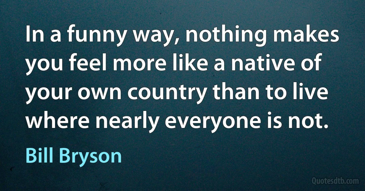 In a funny way, nothing makes you feel more like a native of your own country than to live where nearly everyone is not. (Bill Bryson)