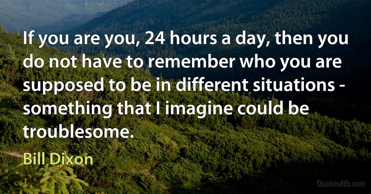 If you are you, 24 hours a day, then you do not have to remember who you are supposed to be in different situations - something that I imagine could be troublesome. (Bill Dixon)