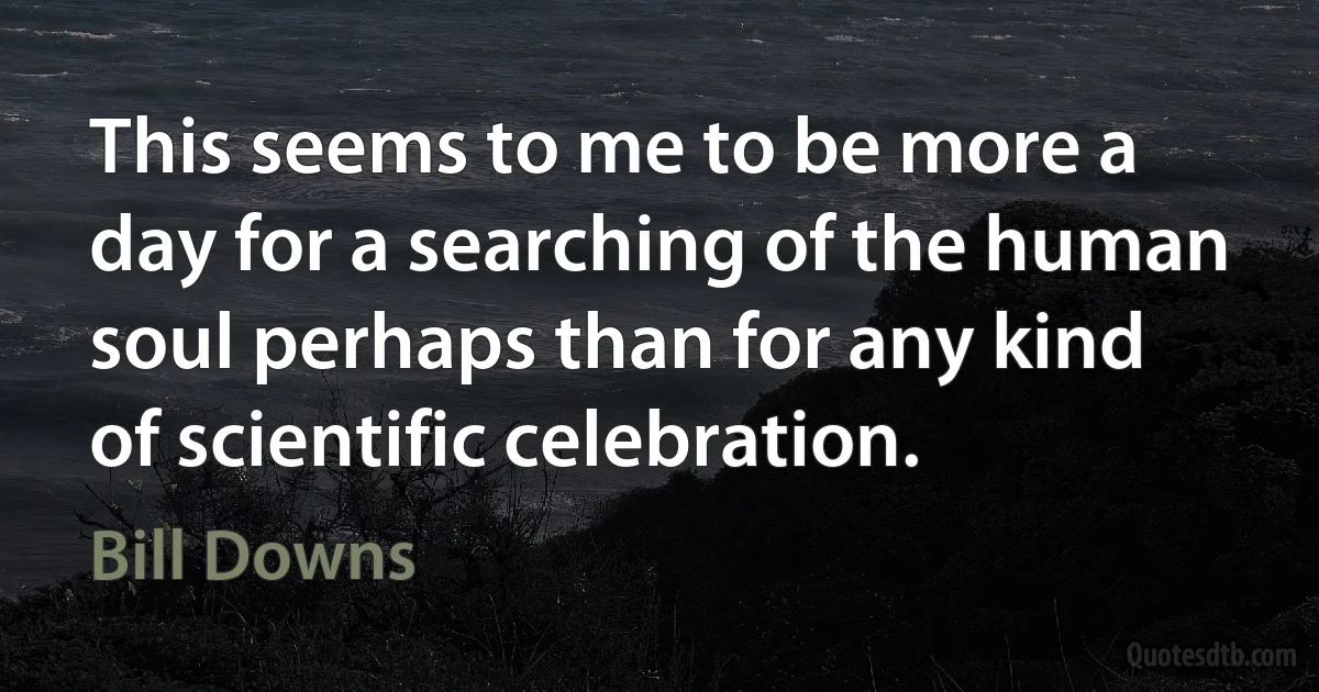 This seems to me to be more a day for a searching of the human soul perhaps than for any kind of scientific celebration. (Bill Downs)