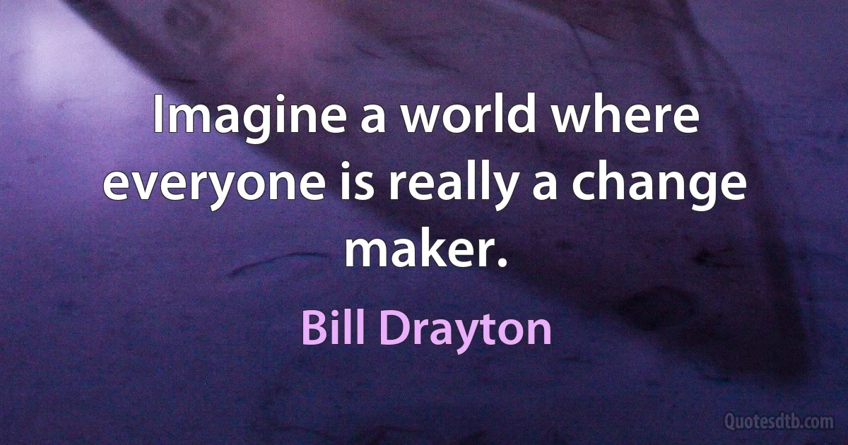 Imagine a world where everyone is really a change maker. (Bill Drayton)