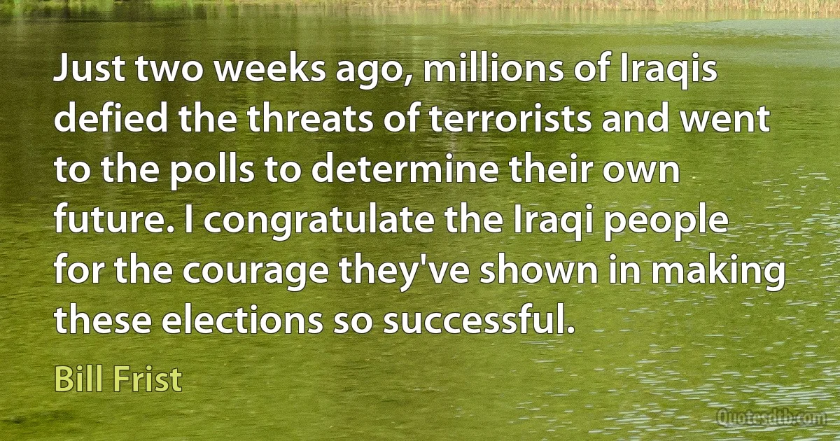 Just two weeks ago, millions of Iraqis defied the threats of terrorists and went to the polls to determine their own future. I congratulate the Iraqi people for the courage they've shown in making these elections so successful. (Bill Frist)