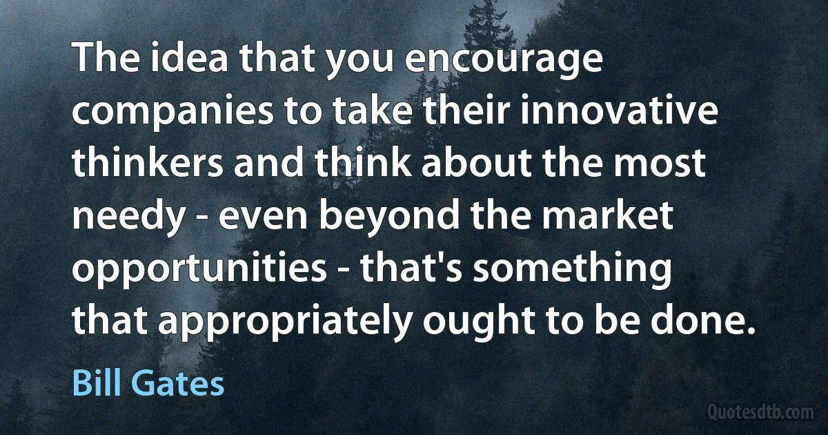 The idea that you encourage companies to take their innovative thinkers and think about the most needy - even beyond the market opportunities - that's something that appropriately ought to be done. (Bill Gates)