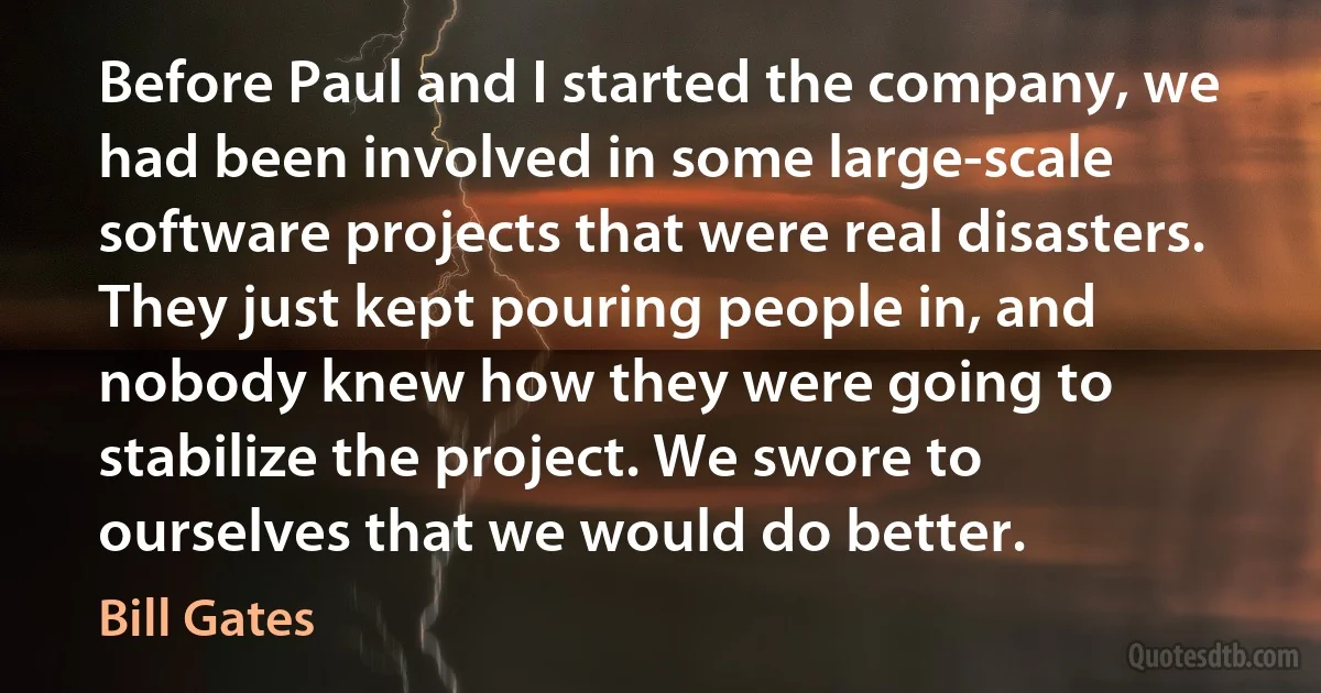 Before Paul and I started the company, we had been involved in some large-scale software projects that were real disasters. They just kept pouring people in, and nobody knew how they were going to stabilize the project. We swore to ourselves that we would do better. (Bill Gates)