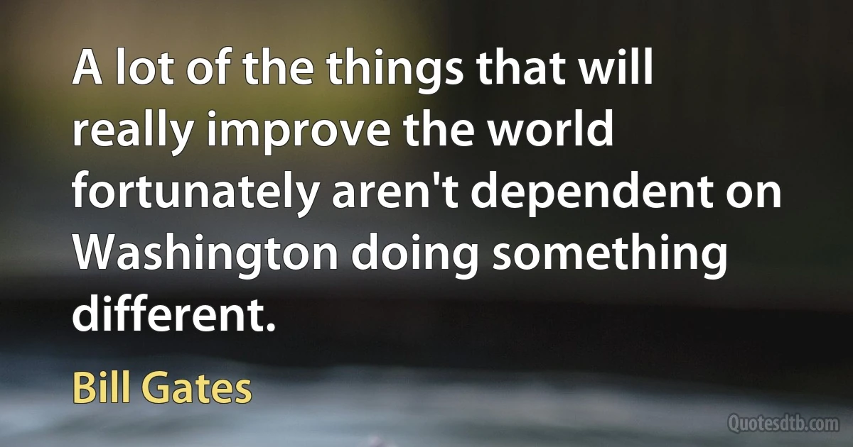 A lot of the things that will really improve the world fortunately aren't dependent on Washington doing something different. (Bill Gates)