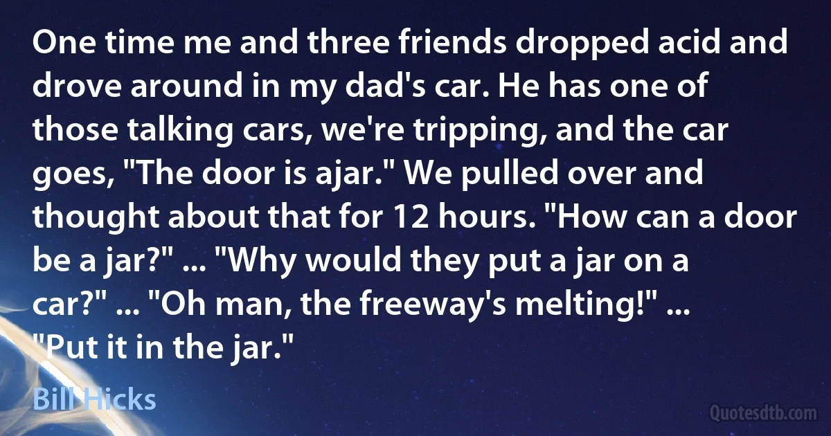 One time me and three friends dropped acid and drove around in my dad's car. He has one of those talking cars, we're tripping, and the car goes, "The door is ajar." We pulled over and thought about that for 12 hours. "How can a door be a jar?" ... "Why would they put a jar on a car?" ... "Oh man, the freeway's melting!" ... "Put it in the jar." (Bill Hicks)