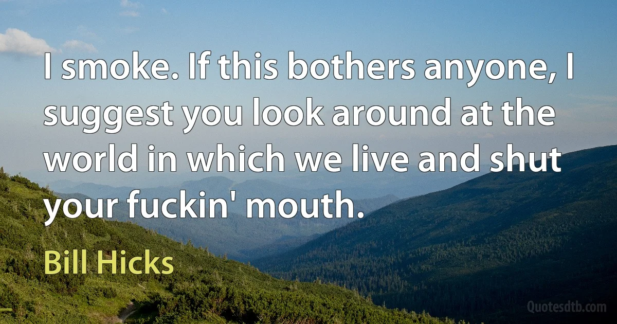 I smoke. If this bothers anyone, I suggest you look around at the world in which we live and shut your fuckin' mouth. (Bill Hicks)