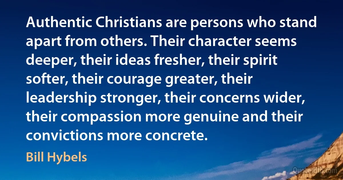 Authentic Christians are persons who stand apart from others. Their character seems deeper, their ideas fresher, their spirit softer, their courage greater, their leadership stronger, their concerns wider, their compassion more genuine and their convictions more concrete. (Bill Hybels)