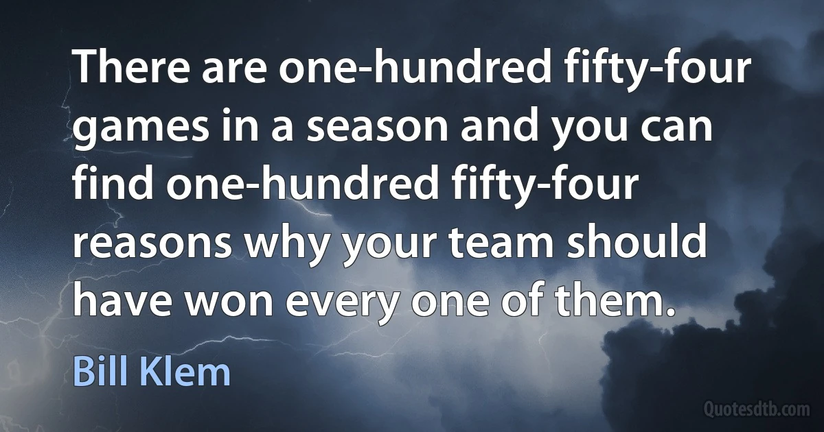 There are one-hundred fifty-four games in a season and you can find one-hundred fifty-four reasons why your team should have won every one of them. (Bill Klem)