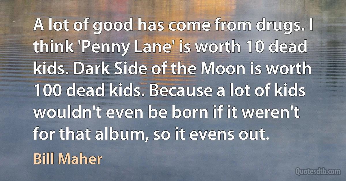 A lot of good has come from drugs. I think 'Penny Lane' is worth 10 dead kids. Dark Side of the Moon is worth 100 dead kids. Because a lot of kids wouldn't even be born if it weren't for that album, so it evens out. (Bill Maher)