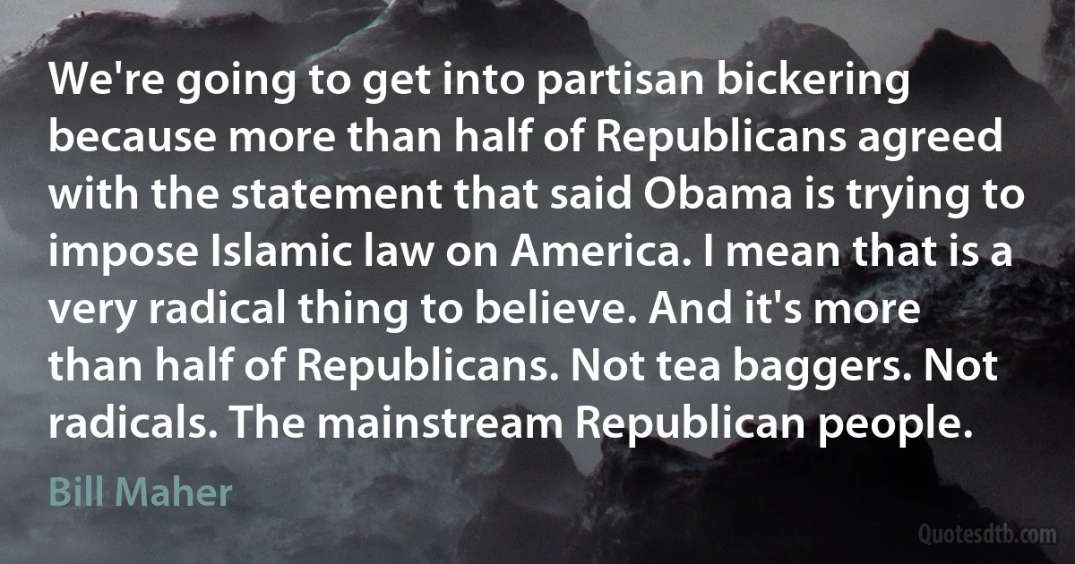 We're going to get into partisan bickering because more than half of Republicans agreed with the statement that said Obama is trying to impose Islamic law on America. I mean that is a very radical thing to believe. And it's more than half of Republicans. Not tea baggers. Not radicals. The mainstream Republican people. (Bill Maher)