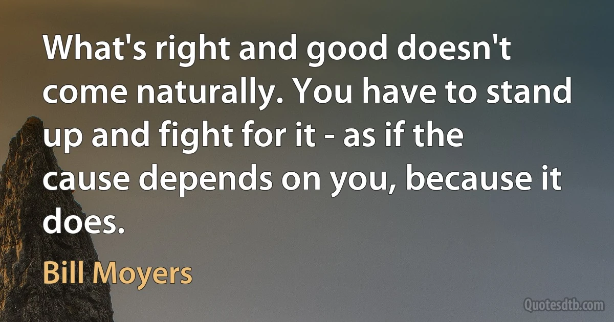 What's right and good doesn't come naturally. You have to stand up and fight for it - as if the cause depends on you, because it does. (Bill Moyers)