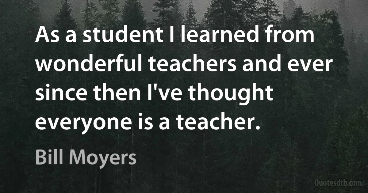 As a student I learned from wonderful teachers and ever since then I've thought everyone is a teacher. (Bill Moyers)