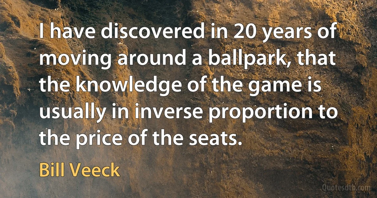 I have discovered in 20 years of moving around a ballpark, that the knowledge of the game is usually in inverse proportion to the price of the seats. (Bill Veeck)