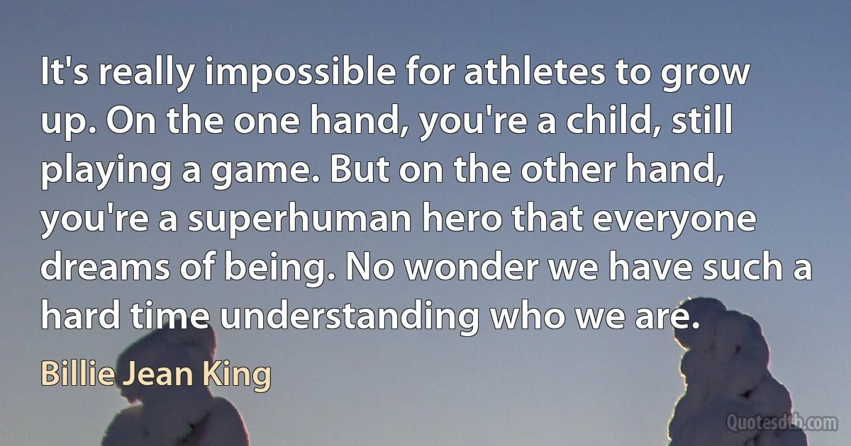 It's really impossible for athletes to grow up. On the one hand, you're a child, still playing a game. But on the other hand, you're a superhuman hero that everyone dreams of being. No wonder we have such a hard time understanding who we are. (Billie Jean King)