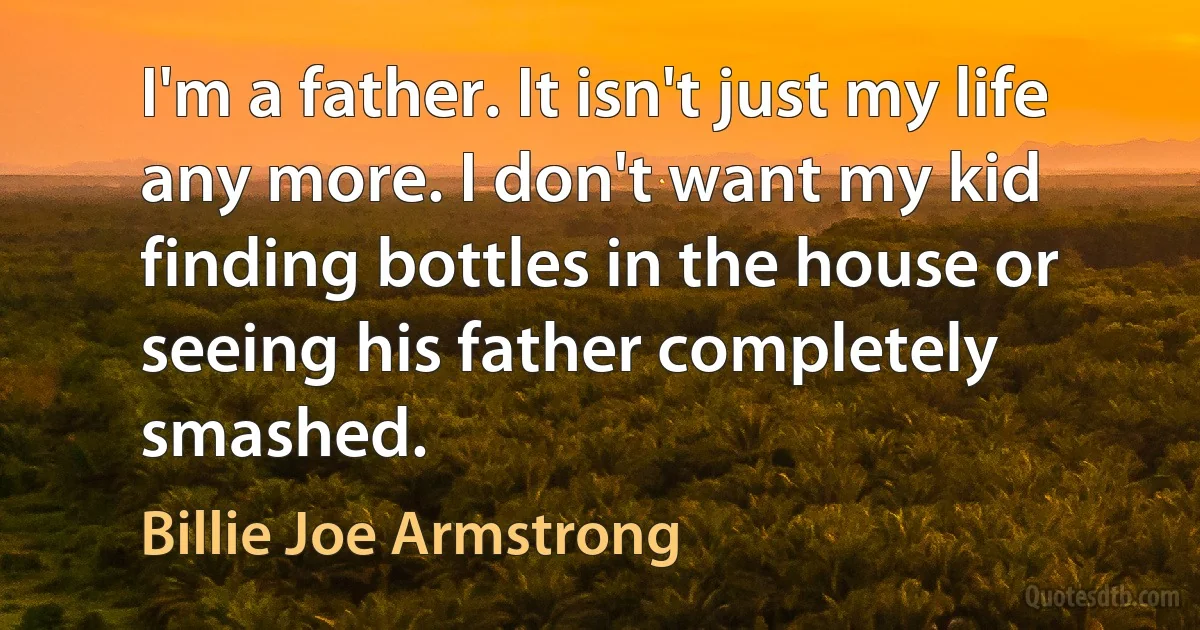 I'm a father. It isn't just my life any more. I don't want my kid finding bottles in the house or seeing his father completely smashed. (Billie Joe Armstrong)