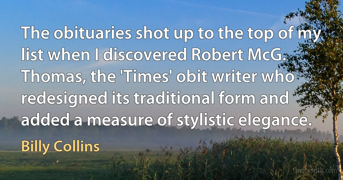 The obituaries shot up to the top of my list when I discovered Robert McG. Thomas, the 'Times' obit writer who redesigned its traditional form and added a measure of stylistic elegance. (Billy Collins)