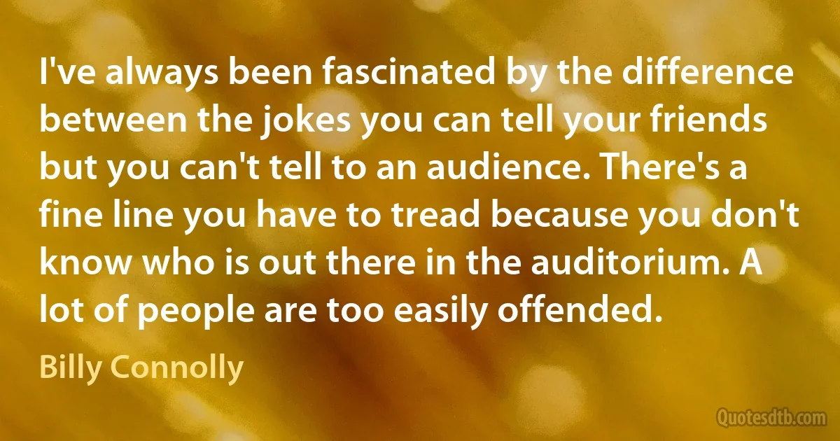 I've always been fascinated by the difference between the jokes you can tell your friends but you can't tell to an audience. There's a fine line you have to tread because you don't know who is out there in the auditorium. A lot of people are too easily offended. (Billy Connolly)