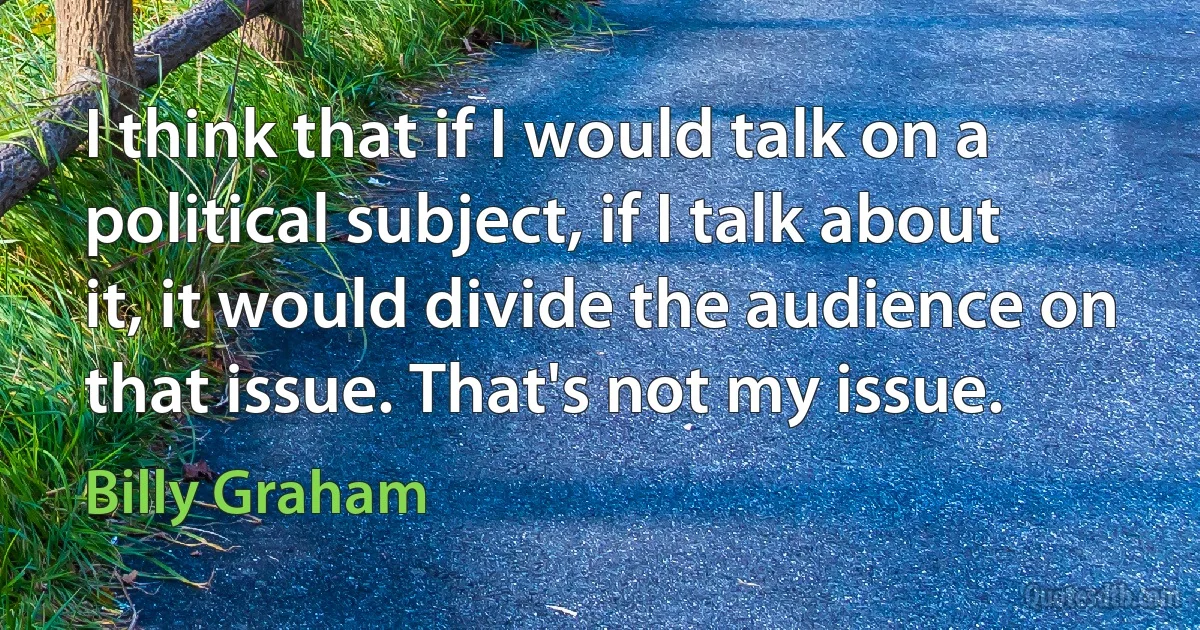 I think that if I would talk on a political subject, if I talk about it, it would divide the audience on that issue. That's not my issue. (Billy Graham)