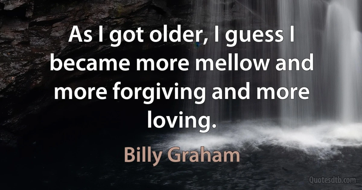 As I got older, I guess I became more mellow and more forgiving and more loving. (Billy Graham)