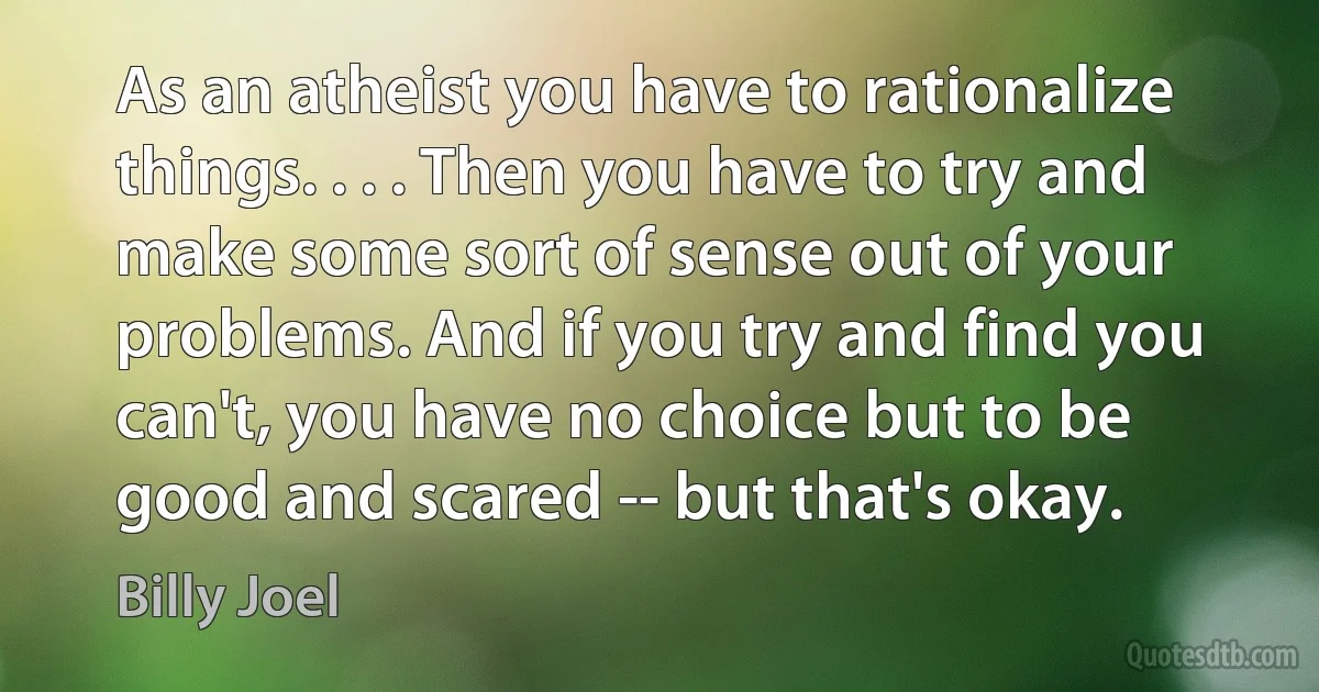 As an atheist you have to rationalize things. . . . Then you have to try and make some sort of sense out of your problems. And if you try and find you can't, you have no choice but to be good and scared -- but that's okay. (Billy Joel)